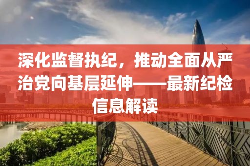 深化監(jiān)督執(zhí)紀(jì)，推動(dòng)全面從嚴(yán)治黨向基層延伸——最新紀(jì)檢信息解讀