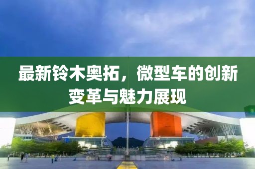 最新鈴木奧拓，微型車的創(chuàng)新變革與魅力展現(xiàn)