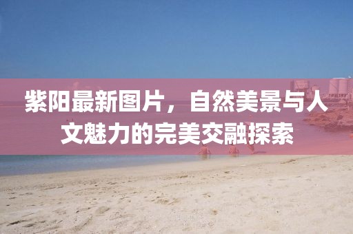紫陽(yáng)最新圖片，自然美景與人文魅力的完美交融探索