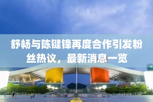 舒暢與陳鍵鋒再度合作引發(fā)粉絲熱議，最新消息一覽