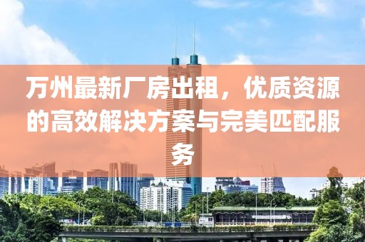 萬州最新廠房出租，優(yōu)質(zhì)資源的高效解決方案與完美匹配服務(wù)