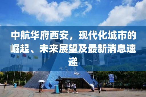 中航華府西安，現(xiàn)代化城市的崛起、未來展望及最新消息速遞
