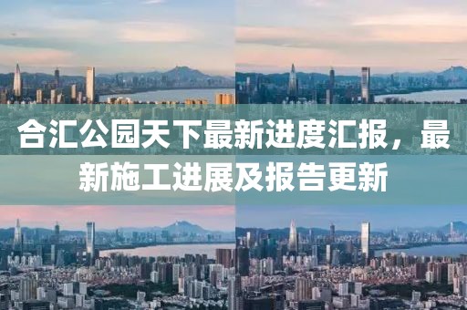 合匯公園天下最新進(jìn)度匯報(bào)，最新施工進(jìn)展及報(bào)告更新