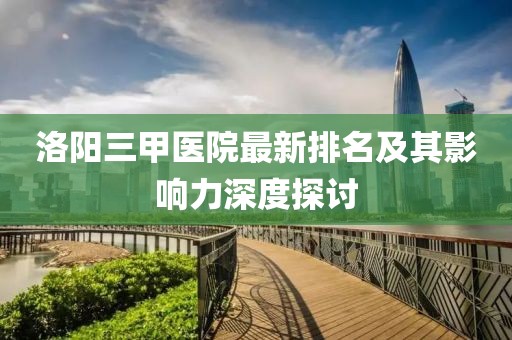 洛陽(yáng)三甲醫(yī)院最新排名及其影響力深度探討
