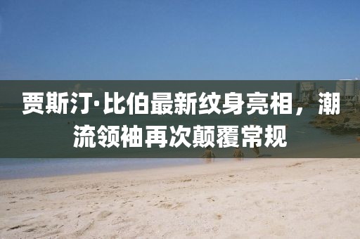 賈斯汀·比伯最新紋身亮相，潮流領(lǐng)袖再次顛覆常規(guī)