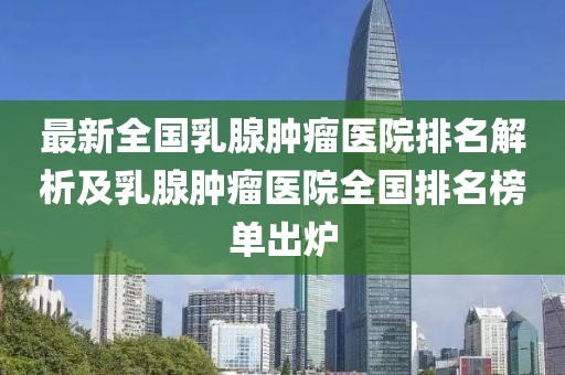 最新全國乳腺腫瘤醫(yī)院排名解析及乳腺腫瘤醫(yī)院全國排名榜單出爐