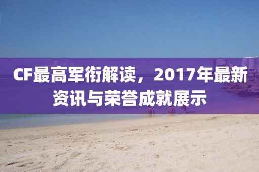 CF最高軍銜解讀，2017年最新資訊與榮譽(yù)成就展示