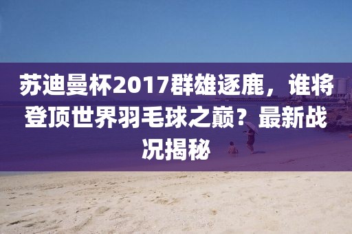 蘇迪曼杯2017群雄逐鹿，誰(shuí)將登頂世界羽毛球之巔？最新戰(zhàn)況揭秘