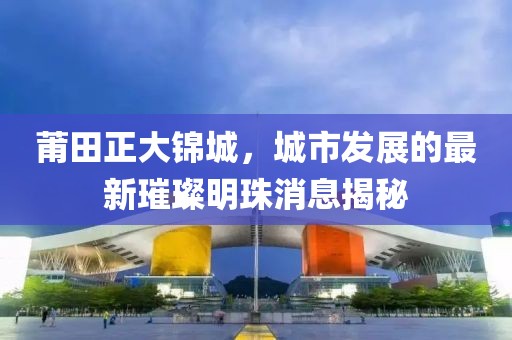 莆田正大錦城，城市發(fā)展的最新璀璨明珠消息揭秘