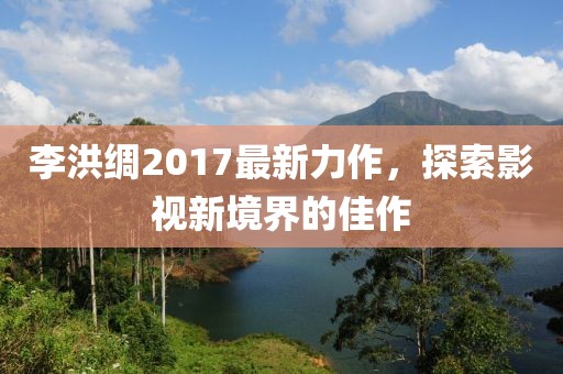 李洪綢2017最新力作，探索影視新境界的佳作