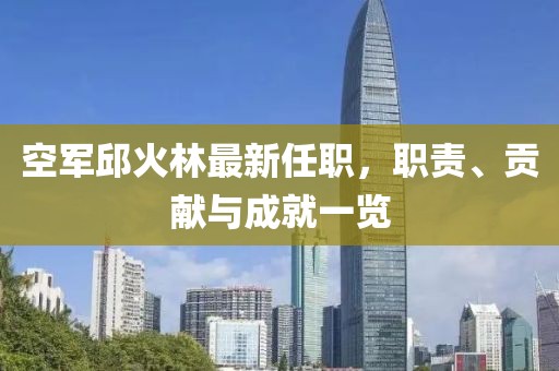 空軍邱火林最新任職，職責(zé)、貢獻(xiàn)與成就一覽