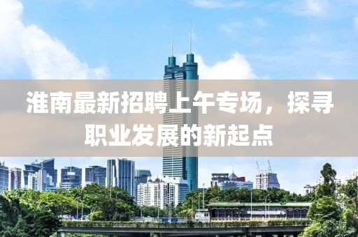 淮南最新招聘上午專場，探尋職業(yè)發(fā)展的新起點(diǎn)