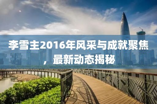 李雪主2016年風(fēng)采與成就聚焦，最新動(dòng)態(tài)揭秘