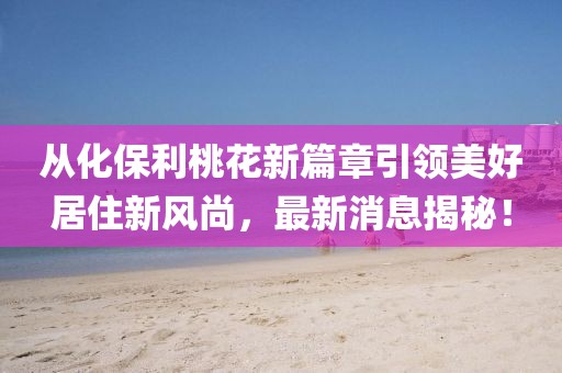 從化保利桃花新篇章引領(lǐng)美好居住新風(fēng)尚，最新消息揭秘！
