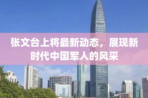 張文臺(tái)上將最新動(dòng)態(tài)，展現(xiàn)新時(shí)代中國(guó)軍人的風(fēng)采