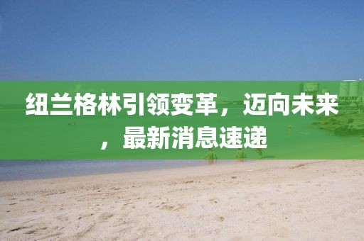 紐蘭格林引領(lǐng)變革，邁向未來，最新消息速遞