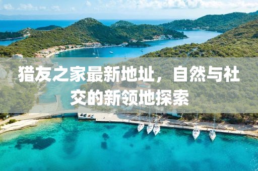 獵友之家最新地址，自然與社交的新領(lǐng)地探索