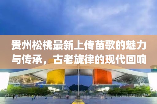 貴州松桃最新上傳苗歌的魅力與傳承，古老旋律的現(xiàn)代回響