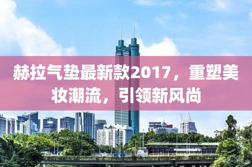 赫拉氣墊最新款2017，重塑美妝潮流，引領(lǐng)新風(fēng)尚