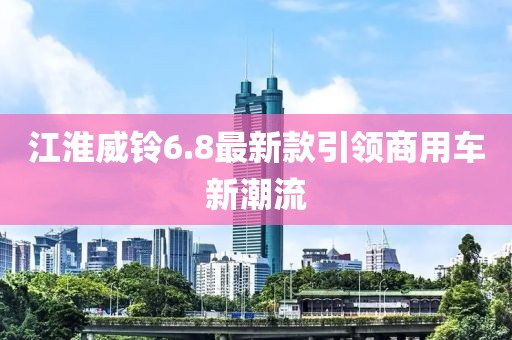 江淮威鈴6.8最新款引領(lǐng)商用車新潮流