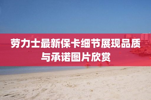 勞力士最新保卡細(xì)節(jié)展現(xiàn)品質(zhì)與承諾圖片欣賞
