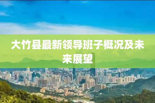 大竹縣最新領(lǐng)導(dǎo)班子概況及未來展望