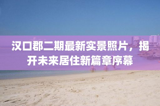 漢口郡二期最新實(shí)景照片，揭開未來居住新篇章序幕