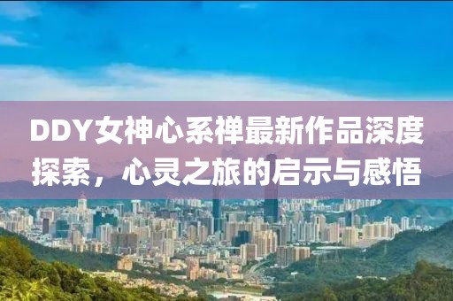 DDY女神心系禪最新作品深度探索，心靈之旅的啟示與感悟