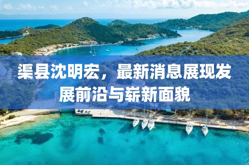 渠縣沈明宏，最新消息展現(xiàn)發(fā)展前沿與嶄新面貌