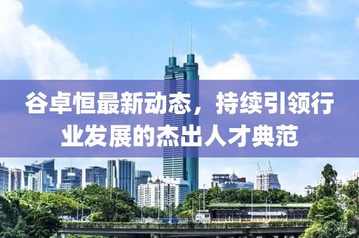 谷卓恒最新動(dòng)態(tài)，持續(xù)引領(lǐng)行業(yè)發(fā)展的杰出人才典范