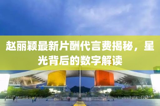 趙麗穎最新片酬代言費(fèi)揭秘，星光背后的數(shù)字解讀