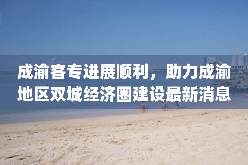 成渝客專進展順利，助力成渝地區(qū)雙城經濟圈建設最新消息