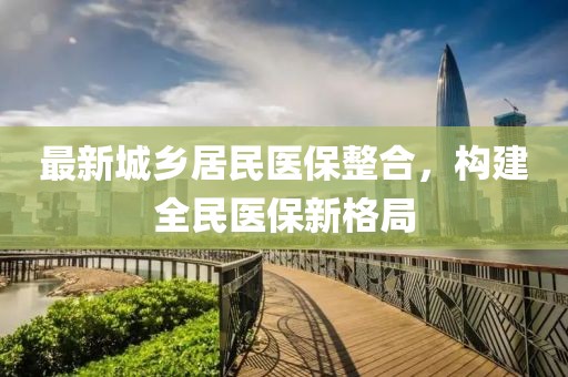 最新城鄉(xiāng)居民醫(yī)保整合，構(gòu)建全民醫(yī)保新格局