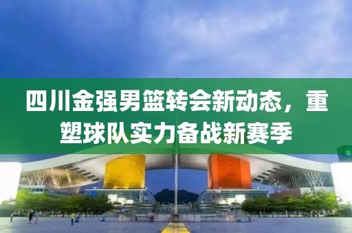 四川金強男籃轉會新動態(tài)，重塑球隊實力備戰(zhàn)新賽季